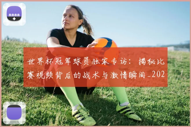 世界杯冠军球员独家专访：揭秘比赛视频背后的战术与激情瞬间_20260609201305