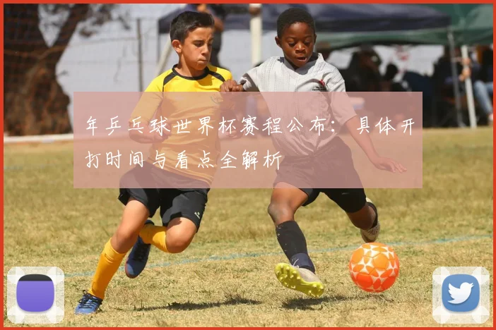 年乒乓球世界杯赛程公布：具体开打时间与看点全解析