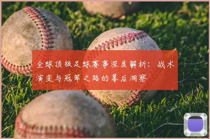 全球顶级足球赛事深度解析：战术演变与冠军之路的幕后洞察