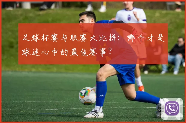 足球杯赛与联赛大比拼：哪个才是球迷心中的最佳赛事？