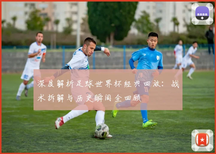 深度解析足球世界杯经典回放：战术拆解与历史瞬间全回顾