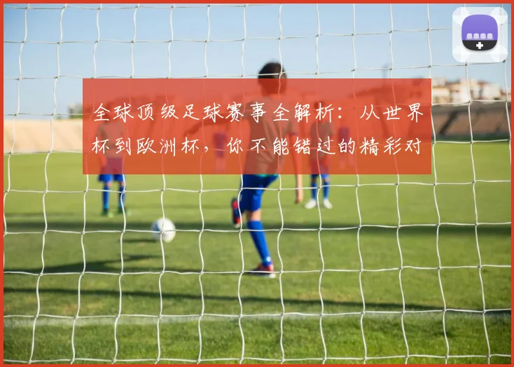 全球顶级足球赛事全解析：从世界杯到欧洲杯，你不能错过的精彩对决