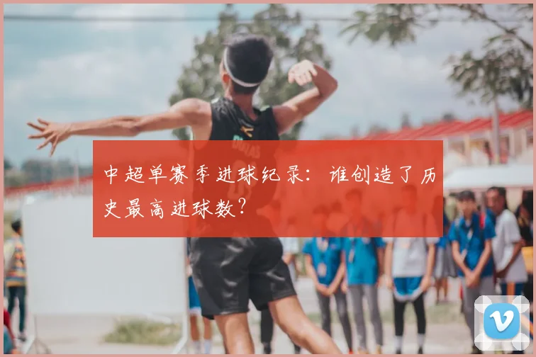 中超单赛季进球纪录：谁创造了历史最高进球数？