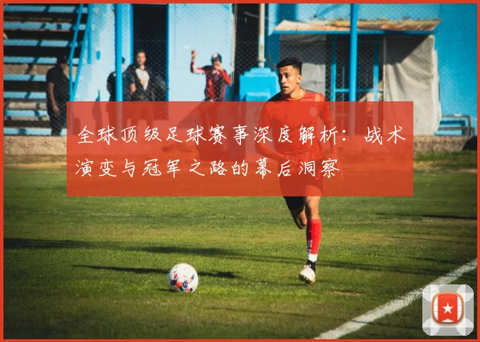 全球顶级足球赛事深度解析:战术演变与冠军之路的幕后洞察